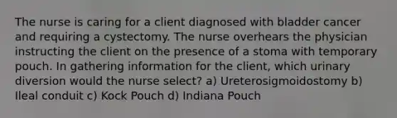 The nurse is caring for a client diagnosed with bladder cancer and requiring a cystectomy. The nurse overhears the physician instructing the client on the presence of a stoma with temporary pouch. In gathering information for the client, which urinary diversion would the nurse select? a) Ureterosigmoidostomy b) Ileal conduit c) Kock Pouch d) Indiana Pouch