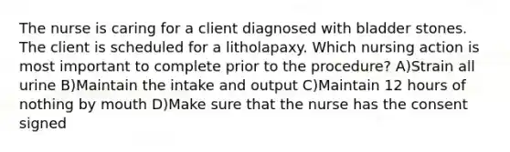 The nurse is caring for a client diagnosed with bladder stones. The client is scheduled for a litholapaxy. Which nursing action is most important to complete prior to the procedure? A)Strain all urine B)Maintain the intake and output C)Maintain 12 hours of nothing by mouth D)Make sure that the nurse has the consent signed