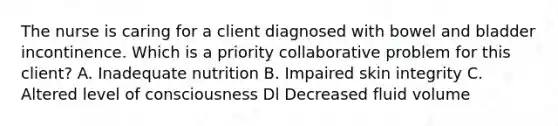 The nurse is caring for a client diagnosed with bowel and bladder incontinence. Which is a priority collaborative problem for this client? A. Inadequate nutrition B. Impaired skin integrity C. Altered level of consciousness Dl Decreased fluid volume