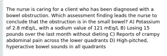 The nurse is caring for a client who has been diagnosed with a bowel obstruction. Which assessment finding leads the nurse to conclude that the obstruction is in the small bowel? A) Potassium of 2.8 mEq/L, with a sodium value of 121 mEq/L B) Losing 15 pounds over the last month without dieting C) Reports of crampy abdominal pain across the lower quadrants D) High-pitched, hyperactive bowel sounds in all quadrants