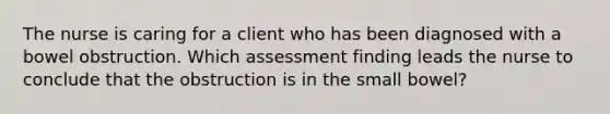 The nurse is caring for a client who has been diagnosed with a bowel obstruction. Which assessment finding leads the nurse to conclude that the obstruction is in the small bowel?