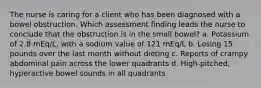 The nurse is caring for a client who has been diagnosed with a bowel obstruction. Which assessment finding leads the nurse to conclude that the obstruction is in the small bowel? a. Potassium of 2.8 mEq/L, with a sodium value of 121 mEq/L b. Losing 15 pounds over the last month without dieting c. Reports of crampy abdominal pain across the lower quadrants d. High-pitched, hyperactive bowel sounds in all quadrants