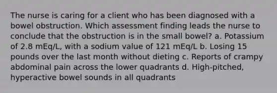 The nurse is caring for a client who has been diagnosed with a bowel obstruction. Which assessment finding leads the nurse to conclude that the obstruction is in the small bowel? a. Potassium of 2.8 mEq/L, with a sodium value of 121 mEq/L b. Losing 15 pounds over the last month without dieting c. Reports of crampy abdominal pain across the lower quadrants d. High-pitched, hyperactive bowel sounds in all quadrants