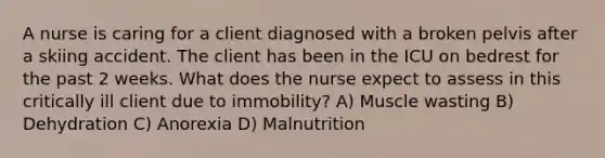 A nurse is caring for a client diagnosed with a broken pelvis after a skiing accident. The client has been in the ICU on bedrest for the past 2 weeks. What does the nurse expect to assess in this critically ill client due to immobility? A) Muscle wasting B) Dehydration C) Anorexia D) Malnutrition