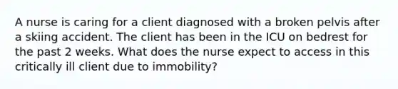 A nurse is caring for a client diagnosed with a broken pelvis after a skiing accident. The client has been in the ICU on bedrest for the past 2 weeks. What does the nurse expect to access in this critically ill client due to immobility?