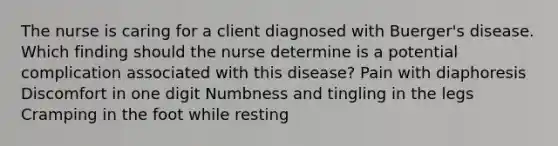 The nurse is caring for a client diagnosed with Buerger's disease. Which finding should the nurse determine is a potential complication associated with this disease? Pain with diaphoresis Discomfort in one digit Numbness and tingling in the legs Cramping in the foot while resting