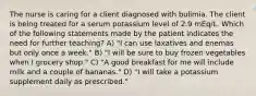 The nurse is caring for a client diagnosed with bulimia. The client is being treated for a serum potassium level of 2.9 mEq/L. Which of the following statements made by the patient indicates the need for further teaching? A) "I can use laxatives and enemas but only once a week." B) "I will be sure to buy frozen vegetables when I grocery shop." C) "A good breakfast for me will include milk and a couple of bananas." D) "I will take a potassium supplement daily as prescribed."