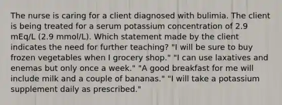 The nurse is caring for a client diagnosed with bulimia. The client is being treated for a serum potassium concentration of 2.9 mEq/L (2.9 mmol/L). Which statement made by the client indicates the need for further teaching? "I will be sure to buy frozen vegetables when I grocery shop." "I can use laxatives and enemas but only once a week." "A good breakfast for me will include milk and a couple of bananas." "I will take a potassium supplement daily as prescribed."