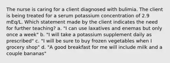 The nurse is caring for a client diagnosed with bulimia. The client is being treated for a serum potassium concentration of 2.9 mEq/L. Which statement made by the client indicates the need for further teaching? a. "I can use laxatives and enemas but only once a week" b. "I will take a potassium supplement daily as prescribed" c. "I will be sure to buy frozen vegetables when I grocery shop" d. "A good breakfast for me will include milk and a couple bananas"