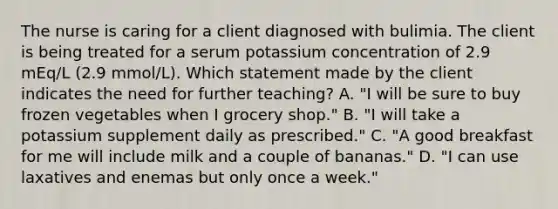 The nurse is caring for a client diagnosed with bulimia. The client is being treated for a serum potassium concentration of 2.9 mEq/L (2.9 mmol/L). Which statement made by the client indicates the need for further teaching? A. "I will be sure to buy frozen vegetables when I grocery shop." B. "I will take a potassium supplement daily as prescribed." C. "A good breakfast for me will include milk and a couple of bananas." D. "I can use laxatives and enemas but only once a week."