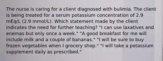 The nurse is caring for a client diagnosed with bulimia. The client is being treated for a serum potassium concentration of 2.9 mEq/L (2.9 mmol/L). Which statement made by the client indicates the need for further teaching? "I can use laxatives and enemas but only once a week." "A good breakfast for me will include milk and a couple of bananas." "I will be sure to buy frozen vegetables when I grocery shop." "I will take a potassium supplement daily as prescribed."