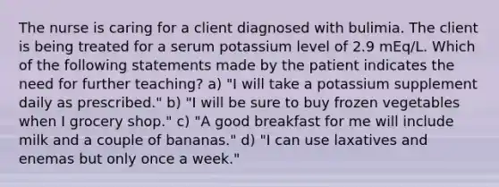 The nurse is caring for a client diagnosed with bulimia. The client is being treated for a serum potassium level of 2.9 mEq/L. Which of the following statements made by the patient indicates the need for further teaching? a) "I will take a potassium supplement daily as prescribed." b) "I will be sure to buy frozen vegetables when I grocery shop." c) "A good breakfast for me will include milk and a couple of bananas." d) "I can use laxatives and enemas but only once a week."