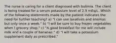 The nurse is caring for a client diagnosed with bulimia. The client is being treated for a serum potassium level of 2.9 mEq/L. Which of the following statements made by the patient indicates the need for further teaching? a) "I can use laxatives and enemas but only once a week." b) "I will be sure to buy frozen vegetables when I grocery shop." c) "A good breakfast for me will include milk and a couple of bananas." d) "I will take a potassium supplement daily as prescribed."