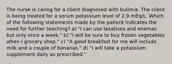 The nurse is caring for a client diagnosed with bulimia. The client is being treated for a serum potassium level of 2.9 mEq/L. Which of the following statements made by the patient indicates the need for further teaching? a) "I can use laxatives and enemas but only once a week." b) "I will be sure to buy frozen vegetables when I grocery shop." c) "A good breakfast for me will include milk and a couple of bananas." d) "I will take a potassium supplement daily as prescribed."