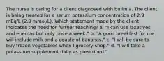 The nurse is caring for a client diagnosed with bulimia. The client is being treated for a serum potassium concentration of 2.9 mEq/L (2.9 mmol/L). Which statement made by the client indicates the need for further teaching? a. "I can use laxatives and enemas but only once a week." b. "A good breakfast for me will include milk and a couple of bananas." c. "I will be sure to buy frozen vegetables when I grocery shop." d. "I will take a potassium supplement daily as prescribed."