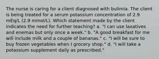 The nurse is caring for a client diagnosed with bulimia. The client is being treated for a serum potassium concentration of 2.9 mEq/L (2.9 mmol/L). Which statement made by the client indicates the need for further teaching? a. "I can use laxatives and enemas but only once a week." b. "A good breakfast for me will include milk and a couple of bananas." c. "I will be sure to buy frozen vegetables when I grocery shop." d. "I will take a potassium supplement daily as prescribed."