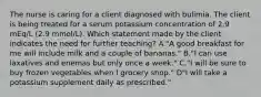 The nurse is caring for a client diagnosed with bulimia. The client is being treated for a serum potassium concentration of 2.9 mEq/L (2.9 mmol/L). Which statement made by the client indicates the need for further teaching? A."A good breakfast for me will include milk and a couple of bananas." B."I can use laxatives and enemas but only once a week." C."I will be sure to buy frozen vegetables when I grocery shop." D"I will take a potassium supplement daily as prescribed."