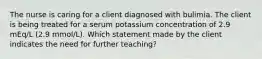 The nurse is caring for a client diagnosed with bulimia. The client is being treated for a serum potassium concentration of 2.9 mEq/L (2.9 mmol/L). Which statement made by the client indicates the need for further teaching?