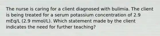 The nurse is caring for a client diagnosed with bulimia. The client is being treated for a serum potassium concentration of 2.9 mEq/L (2.9 mmol/L). Which statement made by the client indicates the need for further teaching?