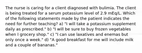 The nurse is caring for a client diagnosed with bulimia. The client is being treated for a serum potassium level of 2.9 mEq/L. Which of the following statements made by the patient indicates the need for further teaching? a) "I will take a potassium supplement daily as prescribed." b) "I will be sure to buy frozen vegetables when I grocery shop." c) "I can use laxatives and enemas but only once a week." d) "A good breakfast for me will include milk and a couple of bananas."