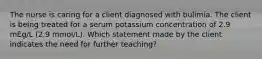 The nurse is caring for a client diagnosed with bulimia. The client is being treated for a serum potassium concentration of 2.9 mEg/L (2.9 mmol/L). Which statement made by the client indicates the need for further teaching?