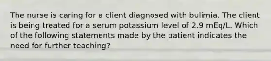 The nurse is caring for a client diagnosed with bulimia. The client is being treated for a serum potassium level of 2.9 mEq/L. Which of the following statements made by the patient indicates the need for further teaching?