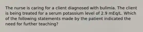 The nurse is caring for a client diagnosed with bulimia. The client is being treated for a serum potassium level of 2.9 mEq/L. Which of the following statements made by the patient indicated the need for further teaching?