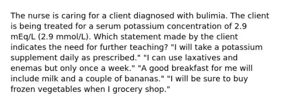 The nurse is caring for a client diagnosed with bulimia. The client is being treated for a serum potassium concentration of 2.9 mEq/L (2.9 mmol/L). Which statement made by the client indicates the need for further teaching? "I will take a potassium supplement daily as prescribed." "I can use laxatives and enemas but only once a week." "A good breakfast for me will include milk and a couple of bananas." "I will be sure to buy frozen vegetables when I grocery shop."