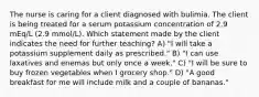 The nurse is caring for a client diagnosed with bulimia. The client is being treated for a serum potassium concentration of 2.9 mEq/L (2.9 mmol/L). Which statement made by the client indicates the need for further teaching? A) "I will take a potassium supplement daily as prescribed." B) "I can use laxatives and enemas but only once a week." C) "I will be sure to buy frozen vegetables when I grocery shop." D) "A good breakfast for me will include milk and a couple of bananas."