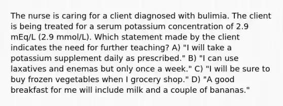 The nurse is caring for a client diagnosed with bulimia. The client is being treated for a serum potassium concentration of 2.9 mEq/L (2.9 mmol/L). Which statement made by the client indicates the need for further teaching? A) "I will take a potassium supplement daily as prescribed." B) "I can use laxatives and enemas but only once a week." C) "I will be sure to buy frozen vegetables when I grocery shop." D) "A good breakfast for me will include milk and a couple of bananas."