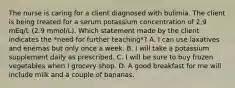 The nurse is caring for a client diagnosed with bulimia. The client is being treated for a serum potassium concentration of 2.9 mEq/L (2.9 mmol/L). Which statement made by the client indicates the *need for further teaching*? A. I can use laxatives and enemas but only once a week. B. I will take a potassium supplement daily as prescribed. C. I will be sure to buy frozen vegetables when I grocery shop. D. A good breakfast for me will include milk and a couple of bananas.