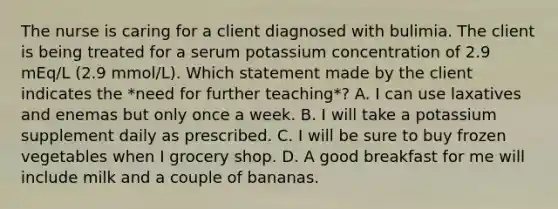 The nurse is caring for a client diagnosed with bulimia. The client is being treated for a serum potassium concentration of 2.9 mEq/L (2.9 mmol/L). Which statement made by the client indicates the *need for further teaching*? A. I can use laxatives and enemas but only once a week. B. I will take a potassium supplement daily as prescribed. C. I will be sure to buy frozen vegetables when I grocery shop. D. A good breakfast for me will include milk and a couple of bananas.