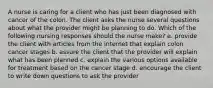 A nurse is caring for a client who has just been diagnosed with cancer of the colon. The client asks the nurse several questions about what the provider might be planning to do. Which of the following nursing responses should the nurse make? a. provide the client with articles from the internet that explain colon cancer stages b. assure the client that the provider will explain what has been planned c. explain the various options available for treatment based on the cancer stage d. encourage the client to write down questions to ask the provider