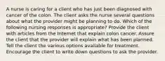 A nurse is caring for a client who has just been diagnosed with cancer of the colon. The client asks the nurse several questions about what the provider might be planning to do. Which of the following nursing responses is appropriate? Provide the client with articles from the Internet that explain colon cancer. Assure the client that the provider will explain what has been planned. Tell the client the various options available for treatment. Encourage the client to write down questions to ask the provider.