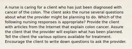 A nurse is caring for a client who has just been diagnosed with cancer of the colon. The client asks the nurse several questions about what the provider might be planning to do. Which of the following nursing responses is appropriate? Provide the client with articles from the Internet that explain colon cancer. Assure the client that the provider will explain what has been planned. Tell the client the various options available for treatment. Encourage the client to write down questions to ask the provider.