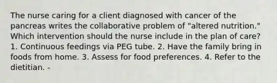 The nurse caring for a client diagnosed with cancer of the pancreas writes the collaborative problem of "altered nutrition." Which intervention should the nurse include in the plan of care? 1. Continuous feedings via PEG tube. 2. Have the family bring in foods from home. 3. Assess for food preferences. 4. Refer to the dietitian. -