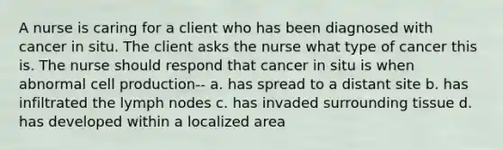 A nurse is caring for a client who has been diagnosed with cancer in situ. The client asks the nurse what type of cancer this is. The nurse should respond that cancer in situ is when abnormal cell production-- a. has spread to a distant site b. has infiltrated the lymph nodes c. has invaded surrounding tissue d. has developed within a localized area