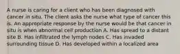 A nurse is caring for a client who has been diagnosed with cancer in situ. The client asks the nurse what type of cancer this is. An appropriate response by the nurse would be that cancer in situ is when abnormal cell production A. Has spread to a distant site B. Has infiltrated the lymph nodes C. Has invaded surrounding tissue D. Has developed within a localized area