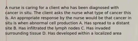 A nurse is caring for a client who has been diagnosed with cancer in situ. The client asks the nurse what type of cancer this is. An appropriate response by the nurse would be that cancer in situ is when abnormal cell production A. Has spread to a distant site B. Has infiltrated the lymph nodes C. Has invaded surrounding tissue D. Has developed within a localized area