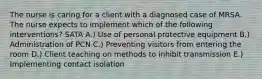 The nurse is caring for a client with a diagnosed case of MRSA. The nurse expects to implement which of the following interventions? SATA A.) Use of personal protective equipment B.) Administration of PCN C.) Preventing visitors from entering the room D.) Client teaching on methods to inhibit transmission E.) Implementing contact isolation