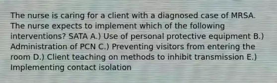 The nurse is caring for a client with a diagnosed case of MRSA. The nurse expects to implement which of the following interventions? SATA A.) Use of personal protective equipment B.) Administration of PCN C.) Preventing visitors from entering the room D.) Client teaching on methods to inhibit transmission E.) Implementing contact isolation