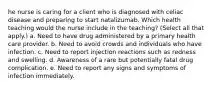 he nurse is caring for a client who is diagnosed with celiac disease and preparing to start natalizumab. Which health teaching would the nurse include in the teaching? (Select all that apply.) a. Need to have drug administered by a primary health care provider. b. Need to avoid crowds and individuals who have infection. c. Need to report injection reactions such as redness and swelling. d. Awareness of a rare but potentially fatal drug complication. e. Need to report any signs and symptoms of infection immediately.