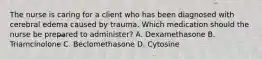 The nurse is caring for a client who has been diagnosed with cerebral edema caused by trauma. Which medication should the nurse be prepared to administer? A. Dexamethasone B. Triamcinolone C. Beclomethasone D. Cytosine