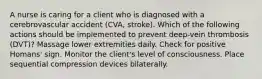 A nurse is caring for a client who is diagnosed with a cerebrovascular accident (CVA, stroke). Which of the following actions should be implemented to prevent deep-vein thrombosis (DVT)? Massage lower extremities daily. Check for positive Homans' sign. Monitor the client's level of consciousness. Place sequential compression devices bilaterally.