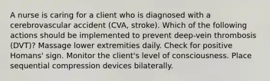 A nurse is caring for a client who is diagnosed with a cerebrovascular accident (CVA, stroke). Which of the following actions should be implemented to prevent deep-vein thrombosis (DVT)? Massage lower extremities daily. Check for positive Homans' sign. Monitor the client's level of consciousness. Place sequential compression devices bilaterally.