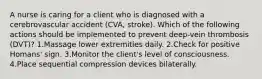 A nurse is caring for a client who is diagnosed with a cerebrovascular accident (CVA, stroke). Which of the following actions should be implemented to prevent deep-vein thrombosis (DVT)? 1.Massage lower extremities daily. 2.Check for positive Homans' sign. 3.Monitor the client's level of consciousness. 4.Place sequential compression devices bilaterally.