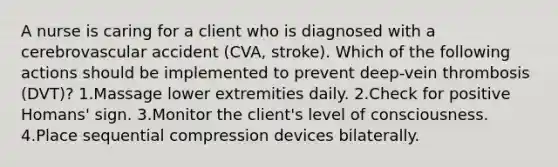 A nurse is caring for a client who is diagnosed with a cerebrovascular accident (CVA, stroke). Which of the following actions should be implemented to prevent deep-vein thrombosis (DVT)? 1.Massage lower extremities daily. 2.Check for positive Homans' sign. 3.Monitor the client's level of consciousness. 4.Place sequential compression devices bilaterally.