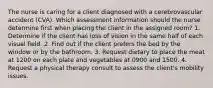 The nurse is caring for a client diagnosed with a cerebrovascular accident (CVA). Which assessment information should the nurse determine first when placing the client in the assigned room? 1. Determine if the client has loss of vision in the same half of each visual field. 2. Find out if the client prefers the bed by the window or by the bathroom. 3. Request dietary to place the meat at 1200 on each plate and vegetables at 0900 and 1500. 4. Request a physical therapy consult to assess the client's mobility issues.