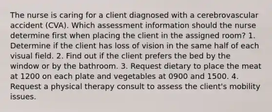 The nurse is caring for a client diagnosed with a cerebrovascular accident (CVA). Which assessment information should the nurse determine first when placing the client in the assigned room? 1. Determine if the client has loss of vision in the same half of each visual field. 2. Find out if the client prefers the bed by the window or by the bathroom. 3. Request dietary to place the meat at 1200 on each plate and vegetables at 0900 and 1500. 4. Request a physical therapy consult to assess the client's mobility issues.