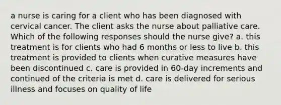 a nurse is caring for a client who has been diagnosed with cervical cancer. The client asks the nurse about palliative care. Which of the following responses should the nurse give? a. this treatment is for clients who had 6 months or less to live b. this treatment is provided to clients when curative measures have been discontinued c. care is provided in 60-day increments and continued of the criteria is met d. care is delivered for serious illness and focuses on quality of life